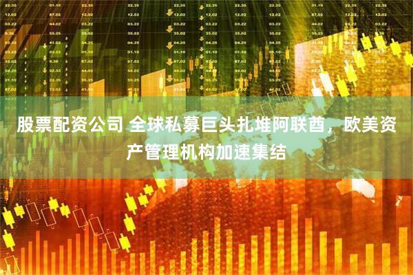 股票配资公司 全球私募巨头扎堆阿联酋，欧美资产管理机构加速集结