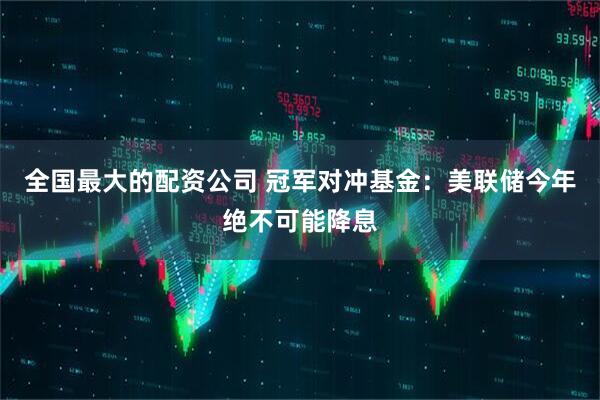 全国最大的配资公司 冠军对冲基金：美联储今年绝不可能降息