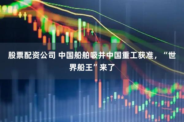 股票配资公司 中国船舶吸并中国重工获准，“世界船王”来了
