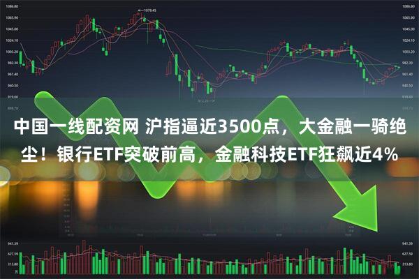 中国一线配资网 沪指逼近3500点，大金融一骑绝尘！银行ETF突破前高，金融科技ETF狂飙近4%