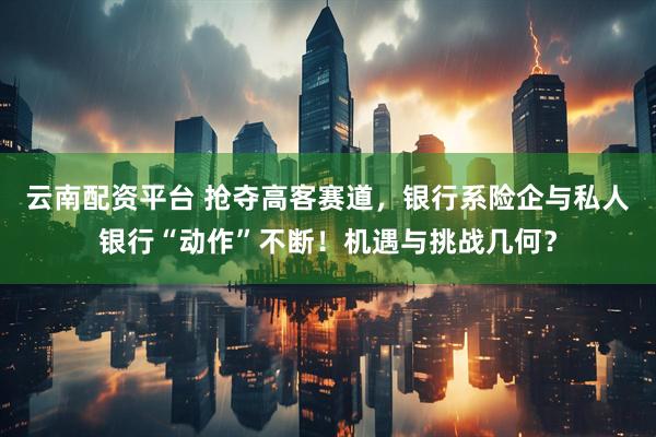 云南配资平台 抢夺高客赛道，银行系险企与私人银行“动作”不断！机遇与挑战几何？