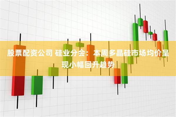 股票配资公司 硅业分会：本周多晶硅市场均价呈现小幅回升趋势