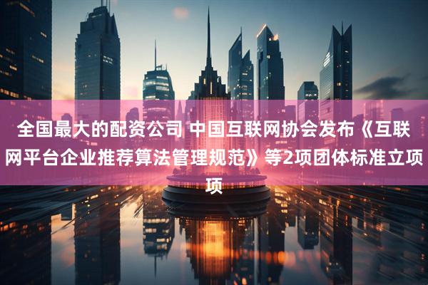 全国最大的配资公司 中国互联网协会发布《互联网平台企业推荐算法管理规范》等2项团体标准立项