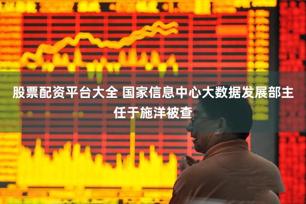 股票配资平台大全 国家信息中心大数据发展部主任于施洋被查