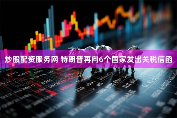炒股配资服务网 特朗普再向6个国家发出关税信函