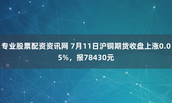 专业股票配资资讯网 7月11日沪铜期货收盘上涨0.05%，报78430元