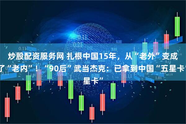 炒股配资服务网 扎根中国15年，从“老外”变成了“老内”！“90后”武当杰克：已拿到中国“五星卡”