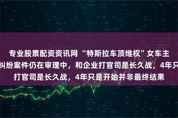 专业股票配资资讯网 “特斯拉车顶维权”女车主回应败诉：产品质量纠纷案件仍在审理中，和企业打官司是长久战，4年只是开始并非最终结果