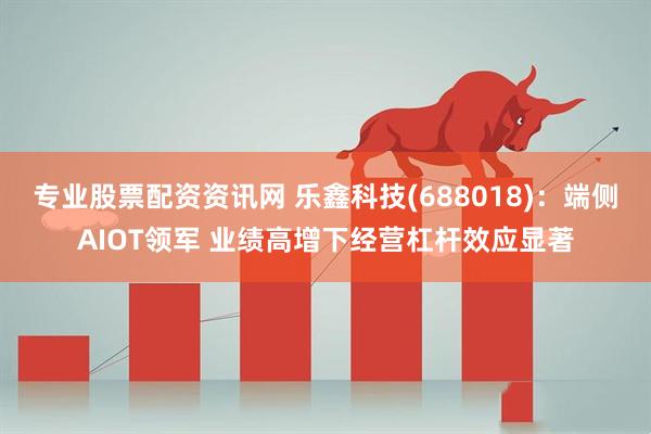专业股票配资资讯网 乐鑫科技(688018)：端侧AIOT领军 业绩高增下经营杠杆效应显著