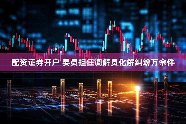 配资证券开户 委员担任调解员化解纠纷万余件