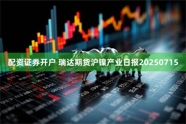 配资证券开户 瑞达期货沪镍产业日报20250715