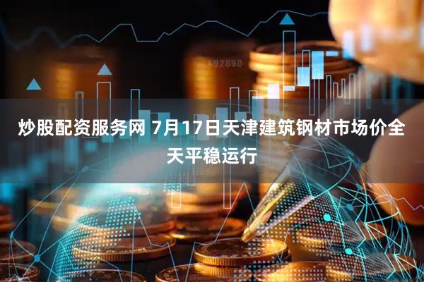 炒股配资服务网 7月17日天津建筑钢材市场价全天平稳运行