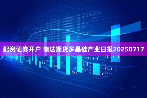配资证券开户 瑞达期货多晶硅产业日报20250717