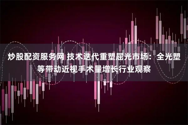 炒股配资服务网 技术迭代重塑屈光市场：全光塑等带动近视手术量增长行业观察