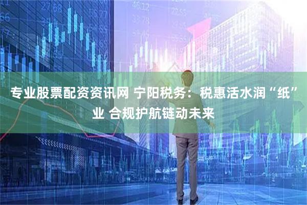 专业股票配资资讯网 宁阳税务：税惠活水润“纸”业 合规护航链动未来