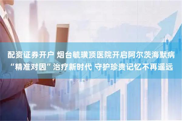 配资证券开户 烟台毓璜顶医院开启阿尔茨海默病“精准对因”治疗新时代 守护珍贵记忆不再遥远