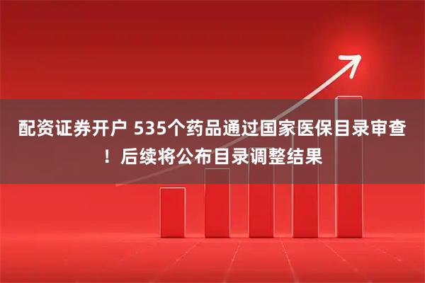 配资证券开户 535个药品通过国家医保目录审查！后续将公布目录调整结果