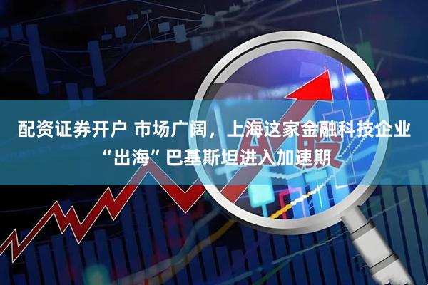 配资证券开户 市场广阔，上海这家金融科技企业“出海”巴基斯坦进入加速期