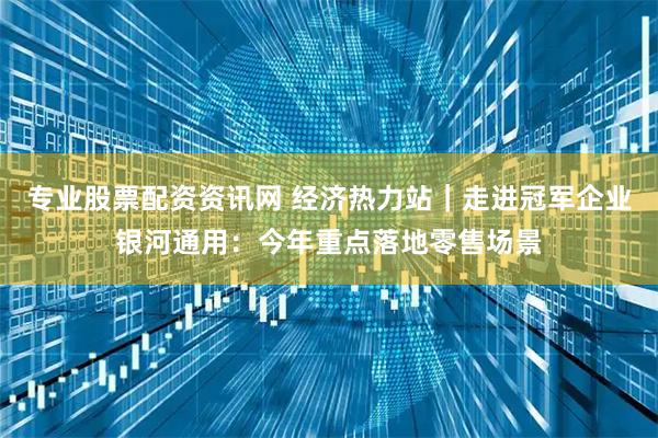 专业股票配资资讯网 经济热力站｜走进冠军企业银河通用：今年重点落地零售场景