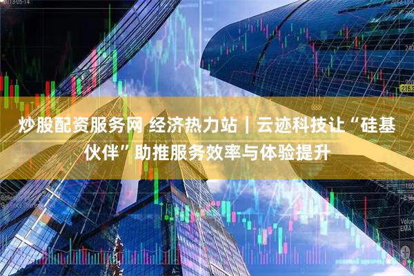 炒股配资服务网 经济热力站｜云迹科技让“硅基伙伴”助推服务效率与体验提升