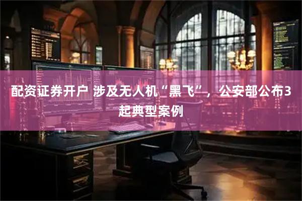 配资证券开户 涉及无人机“黑飞”，公安部公布3起典型案例