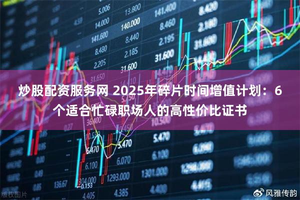 炒股配资服务网 2025年碎片时间增值计划：6个适合忙碌职场人的高性价比证书