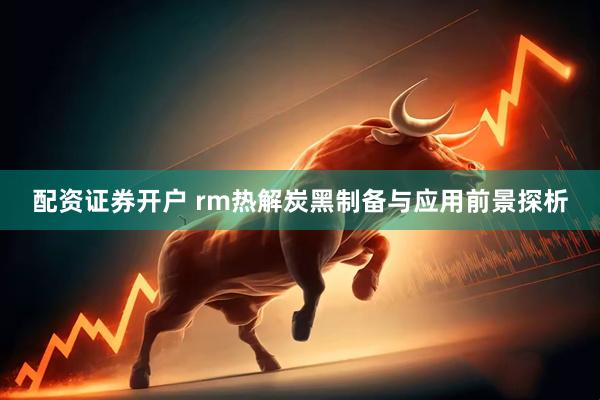 配资证券开户 rm热解炭黑制备与应用前景探析