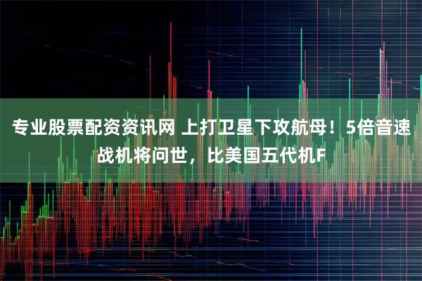 专业股票配资资讯网 上打卫星下攻航母！5倍音速战机将问世，比美国五代机F