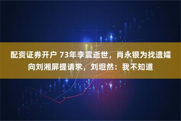 配资证券开户 73年李震逝世，肖永银为找遗孀向刘湘屏提请求，刘坦然：我不知道