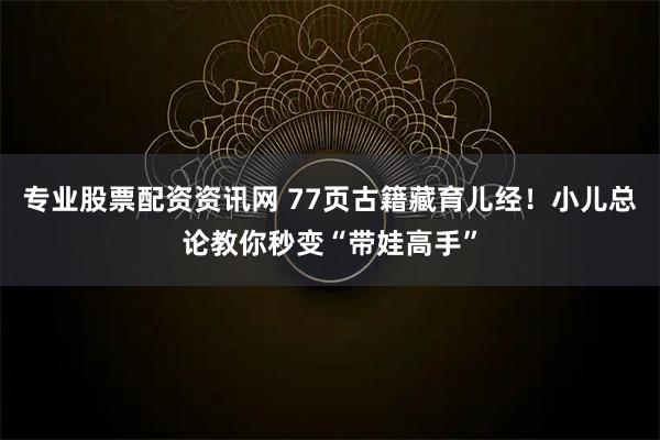 专业股票配资资讯网 77页古籍藏育儿经！小儿总论教你秒变“带娃高手”