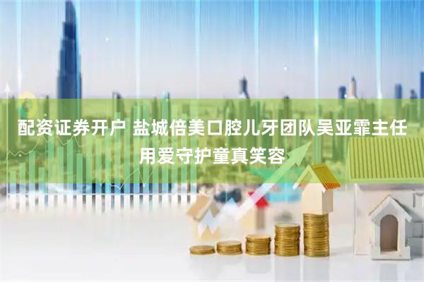 配资证券开户 盐城倍美口腔儿牙团队吴亚霏主任用爱守护童真笑容