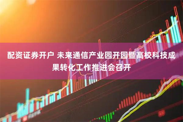 配资证券开户 未来通信产业园开园暨高校科技成果转化工作推进会召开