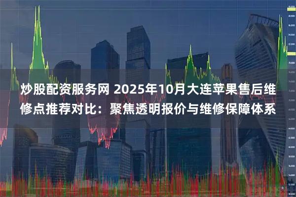 炒股配资服务网 2025年10月大连苹果售后维修点推荐对比：聚焦透明报价与维修保障体系